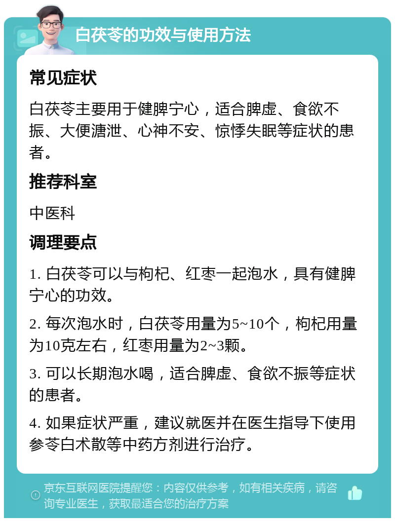 白茯苓的功效与使用方法 常见症状 白茯苓主要用于健脾宁心，适合脾虚、食欲不振、大便溏泄、心神不安、惊悸失眠等症状的患者。 推荐科室 中医科 调理要点 1. 白茯苓可以与枸杞、红枣一起泡水，具有健脾宁心的功效。 2. 每次泡水时，白茯苓用量为5~10个，枸杞用量为10克左右，红枣用量为2~3颗。 3. 可以长期泡水喝，适合脾虚、食欲不振等症状的患者。 4. 如果症状严重，建议就医并在医生指导下使用参苓白术散等中药方剂进行治疗。