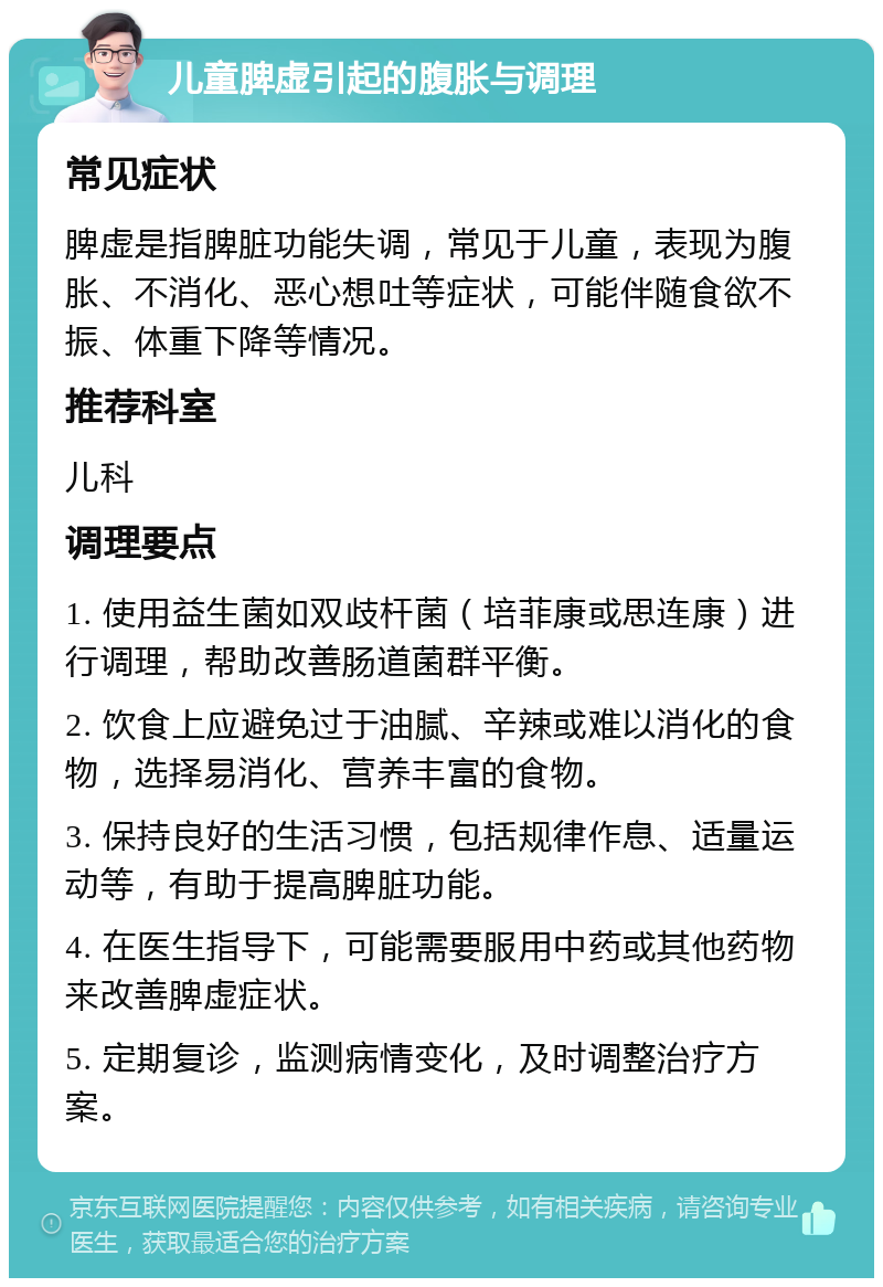 儿童脾虚引起的腹胀与调理 常见症状 脾虚是指脾脏功能失调，常见于儿童，表现为腹胀、不消化、恶心想吐等症状，可能伴随食欲不振、体重下降等情况。 推荐科室 儿科 调理要点 1. 使用益生菌如双歧杆菌（培菲康或思连康）进行调理，帮助改善肠道菌群平衡。 2. 饮食上应避免过于油腻、辛辣或难以消化的食物，选择易消化、营养丰富的食物。 3. 保持良好的生活习惯，包括规律作息、适量运动等，有助于提高脾脏功能。 4. 在医生指导下，可能需要服用中药或其他药物来改善脾虚症状。 5. 定期复诊，监测病情变化，及时调整治疗方案。