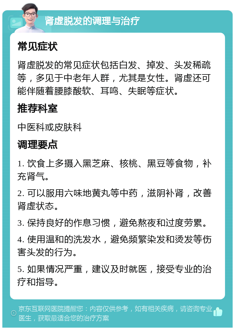 肾虚脱发的调理与治疗 常见症状 肾虚脱发的常见症状包括白发、掉发、头发稀疏等，多见于中老年人群，尤其是女性。肾虚还可能伴随着腰膝酸软、耳鸣、失眠等症状。 推荐科室 中医科或皮肤科 调理要点 1. 饮食上多摄入黑芝麻、核桃、黑豆等食物，补充肾气。 2. 可以服用六味地黄丸等中药，滋阴补肾，改善肾虚状态。 3. 保持良好的作息习惯，避免熬夜和过度劳累。 4. 使用温和的洗发水，避免频繁染发和烫发等伤害头发的行为。 5. 如果情况严重，建议及时就医，接受专业的治疗和指导。