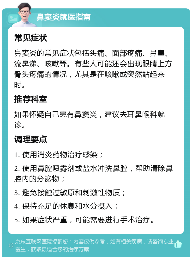 鼻窦炎就医指南 常见症状 鼻窦炎的常见症状包括头痛、面部疼痛、鼻塞、流鼻涕、咳嗽等。有些人可能还会出现眼睛上方骨头疼痛的情况，尤其是在咳嗽或突然站起来时。 推荐科室 如果怀疑自己患有鼻窦炎，建议去耳鼻喉科就诊。 调理要点 1. 使用消炎药物治疗感染； 2. 使用鼻腔喷雾剂或盐水冲洗鼻腔，帮助清除鼻腔内的分泌物； 3. 避免接触过敏原和刺激性物质； 4. 保持充足的休息和水分摄入； 5. 如果症状严重，可能需要进行手术治疗。