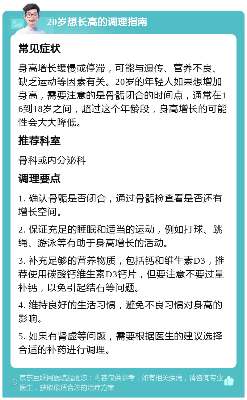 20岁想长高的调理指南 常见症状 身高增长缓慢或停滞，可能与遗传、营养不良、缺乏运动等因素有关。20岁的年轻人如果想增加身高，需要注意的是骨骺闭合的时间点，通常在16到18岁之间，超过这个年龄段，身高增长的可能性会大大降低。 推荐科室 骨科或内分泌科 调理要点 1. 确认骨骺是否闭合，通过骨骺检查看是否还有增长空间。 2. 保证充足的睡眠和适当的运动，例如打球、跳绳、游泳等有助于身高增长的活动。 3. 补充足够的营养物质，包括钙和维生素D3，推荐使用碳酸钙维生素D3钙片，但要注意不要过量补钙，以免引起结石等问题。 4. 维持良好的生活习惯，避免不良习惯对身高的影响。 5. 如果有肾虚等问题，需要根据医生的建议选择合适的补药进行调理。