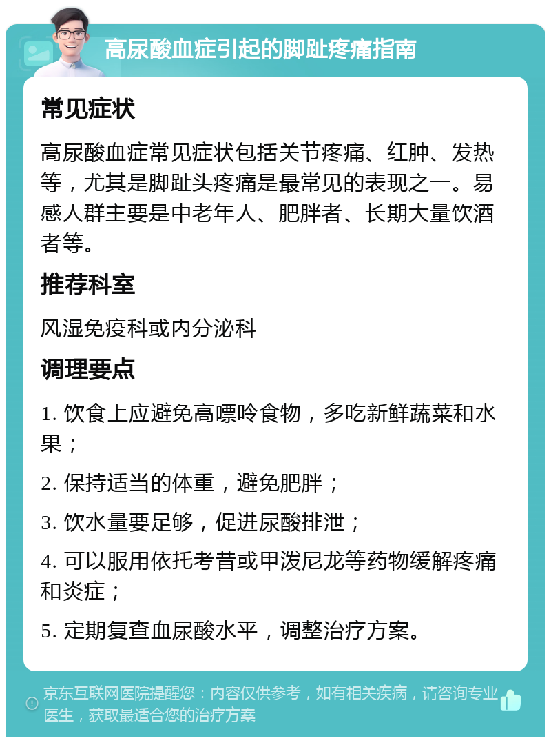 高尿酸血症引起的脚趾疼痛指南 常见症状 高尿酸血症常见症状包括关节疼痛、红肿、发热等，尤其是脚趾头疼痛是最常见的表现之一。易感人群主要是中老年人、肥胖者、长期大量饮酒者等。 推荐科室 风湿免疫科或内分泌科 调理要点 1. 饮食上应避免高嘌呤食物，多吃新鲜蔬菜和水果； 2. 保持适当的体重，避免肥胖； 3. 饮水量要足够，促进尿酸排泄； 4. 可以服用依托考昔或甲泼尼龙等药物缓解疼痛和炎症； 5. 定期复查血尿酸水平，调整治疗方案。