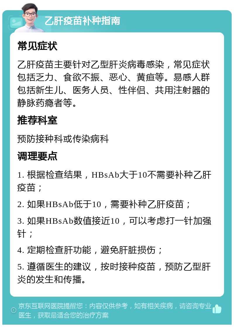 乙肝疫苗补种指南 常见症状 乙肝疫苗主要针对乙型肝炎病毒感染，常见症状包括乏力、食欲不振、恶心、黄疸等。易感人群包括新生儿、医务人员、性伴侣、共用注射器的静脉药瘾者等。 推荐科室 预防接种科或传染病科 调理要点 1. 根据检查结果，HBsAb大于10不需要补种乙肝疫苗； 2. 如果HBsAb低于10，需要补种乙肝疫苗； 3. 如果HBsAb数值接近10，可以考虑打一针加强针； 4. 定期检查肝功能，避免肝脏损伤； 5. 遵循医生的建议，按时接种疫苗，预防乙型肝炎的发生和传播。