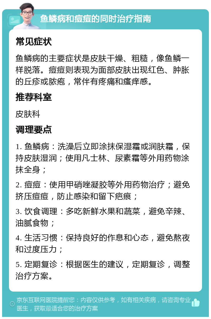 鱼鳞病和痘痘的同时治疗指南 常见症状 鱼鳞病的主要症状是皮肤干燥、粗糙，像鱼鳞一样脱落。痘痘则表现为面部皮肤出现红色、肿胀的丘疹或脓疱，常伴有疼痛和瘙痒感。 推荐科室 皮肤科 调理要点 1. 鱼鳞病：洗澡后立即涂抹保湿霜或润肤霜，保持皮肤湿润；使用凡士林、尿素霜等外用药物涂抹全身； 2. 痘痘：使用甲硝唑凝胶等外用药物治疗；避免挤压痘痘，防止感染和留下疤痕； 3. 饮食调理：多吃新鲜水果和蔬菜，避免辛辣、油腻食物； 4. 生活习惯：保持良好的作息和心态，避免熬夜和过度压力； 5. 定期复诊：根据医生的建议，定期复诊，调整治疗方案。