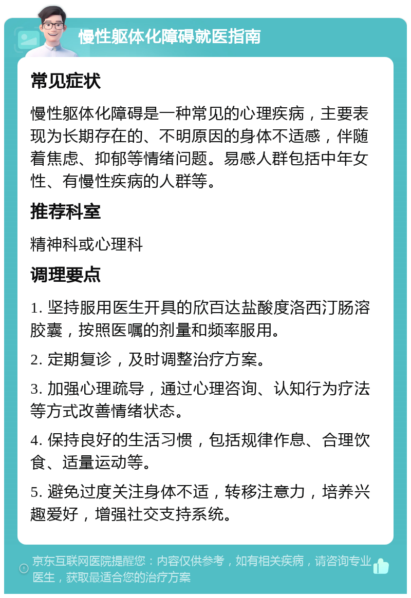 慢性躯体化障碍就医指南 常见症状 慢性躯体化障碍是一种常见的心理疾病，主要表现为长期存在的、不明原因的身体不适感，伴随着焦虑、抑郁等情绪问题。易感人群包括中年女性、有慢性疾病的人群等。 推荐科室 精神科或心理科 调理要点 1. 坚持服用医生开具的欣百达盐酸度洛西汀肠溶胶囊，按照医嘱的剂量和频率服用。 2. 定期复诊，及时调整治疗方案。 3. 加强心理疏导，通过心理咨询、认知行为疗法等方式改善情绪状态。 4. 保持良好的生活习惯，包括规律作息、合理饮食、适量运动等。 5. 避免过度关注身体不适，转移注意力，培养兴趣爱好，增强社交支持系统。