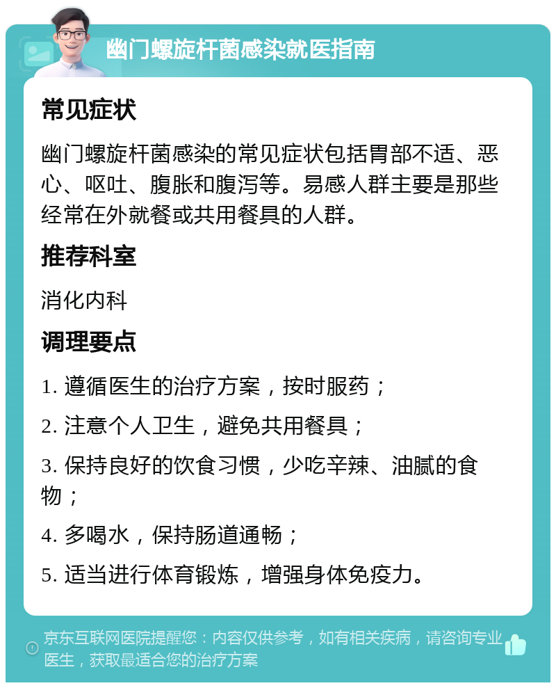 幽门螺旋杆菌感染就医指南 常见症状 幽门螺旋杆菌感染的常见症状包括胃部不适、恶心、呕吐、腹胀和腹泻等。易感人群主要是那些经常在外就餐或共用餐具的人群。 推荐科室 消化内科 调理要点 1. 遵循医生的治疗方案，按时服药； 2. 注意个人卫生，避免共用餐具； 3. 保持良好的饮食习惯，少吃辛辣、油腻的食物； 4. 多喝水，保持肠道通畅； 5. 适当进行体育锻炼，增强身体免疫力。