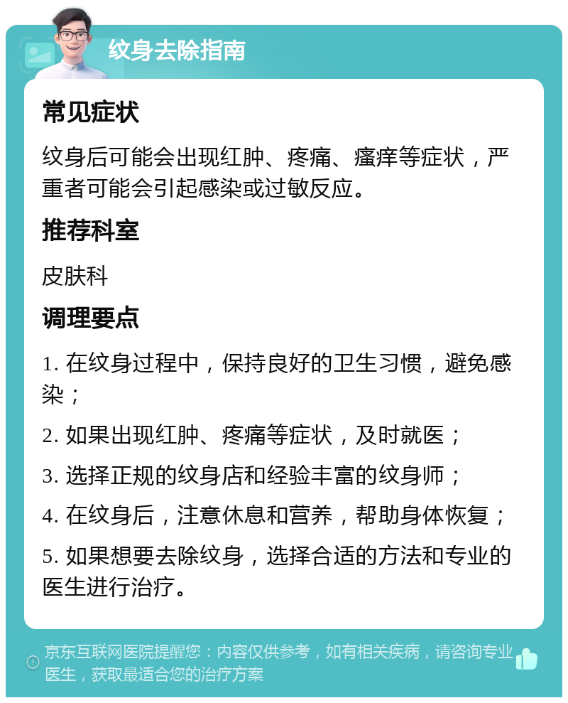 纹身去除指南 常见症状 纹身后可能会出现红肿、疼痛、瘙痒等症状，严重者可能会引起感染或过敏反应。 推荐科室 皮肤科 调理要点 1. 在纹身过程中，保持良好的卫生习惯，避免感染； 2. 如果出现红肿、疼痛等症状，及时就医； 3. 选择正规的纹身店和经验丰富的纹身师； 4. 在纹身后，注意休息和营养，帮助身体恢复； 5. 如果想要去除纹身，选择合适的方法和专业的医生进行治疗。