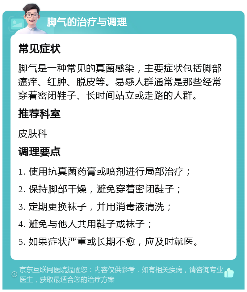 脚气的治疗与调理 常见症状 脚气是一种常见的真菌感染，主要症状包括脚部瘙痒、红肿、脱皮等。易感人群通常是那些经常穿着密闭鞋子、长时间站立或走路的人群。 推荐科室 皮肤科 调理要点 1. 使用抗真菌药膏或喷剂进行局部治疗； 2. 保持脚部干燥，避免穿着密闭鞋子； 3. 定期更换袜子，并用消毒液清洗； 4. 避免与他人共用鞋子或袜子； 5. 如果症状严重或长期不愈，应及时就医。