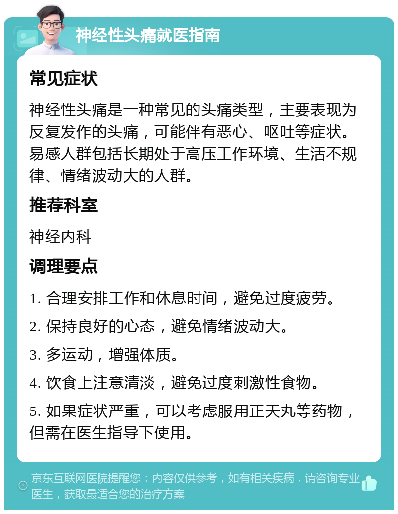 神经性头痛就医指南 常见症状 神经性头痛是一种常见的头痛类型，主要表现为反复发作的头痛，可能伴有恶心、呕吐等症状。易感人群包括长期处于高压工作环境、生活不规律、情绪波动大的人群。 推荐科室 神经内科 调理要点 1. 合理安排工作和休息时间，避免过度疲劳。 2. 保持良好的心态，避免情绪波动大。 3. 多运动，增强体质。 4. 饮食上注意清淡，避免过度刺激性食物。 5. 如果症状严重，可以考虑服用正天丸等药物，但需在医生指导下使用。