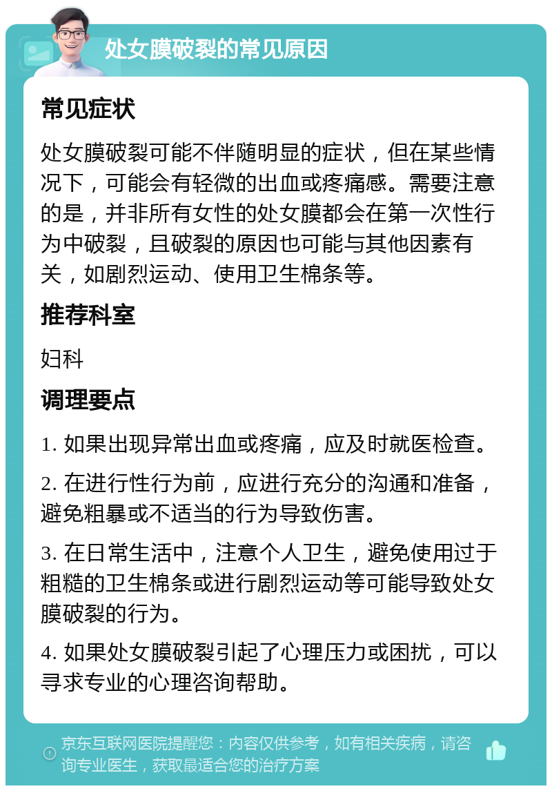 处女膜破裂的常见原因 常见症状 处女膜破裂可能不伴随明显的症状，但在某些情况下，可能会有轻微的出血或疼痛感。需要注意的是，并非所有女性的处女膜都会在第一次性行为中破裂，且破裂的原因也可能与其他因素有关，如剧烈运动、使用卫生棉条等。 推荐科室 妇科 调理要点 1. 如果出现异常出血或疼痛，应及时就医检查。 2. 在进行性行为前，应进行充分的沟通和准备，避免粗暴或不适当的行为导致伤害。 3. 在日常生活中，注意个人卫生，避免使用过于粗糙的卫生棉条或进行剧烈运动等可能导致处女膜破裂的行为。 4. 如果处女膜破裂引起了心理压力或困扰，可以寻求专业的心理咨询帮助。