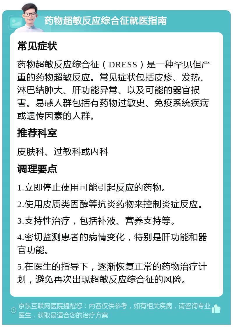 药物超敏反应综合征就医指南 常见症状 药物超敏反应综合征（DRESS）是一种罕见但严重的药物超敏反应。常见症状包括皮疹、发热、淋巴结肿大、肝功能异常、以及可能的器官损害。易感人群包括有药物过敏史、免疫系统疾病或遗传因素的人群。 推荐科室 皮肤科、过敏科或内科 调理要点 1.立即停止使用可能引起反应的药物。 2.使用皮质类固醇等抗炎药物来控制炎症反应。 3.支持性治疗，包括补液、营养支持等。 4.密切监测患者的病情变化，特别是肝功能和器官功能。 5.在医生的指导下，逐渐恢复正常的药物治疗计划，避免再次出现超敏反应综合征的风险。