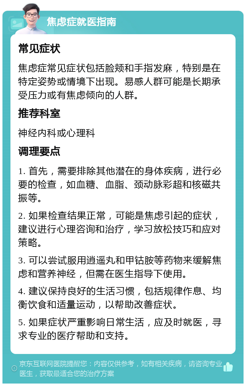 焦虑症就医指南 常见症状 焦虑症常见症状包括脸颊和手指发麻，特别是在特定姿势或情境下出现。易感人群可能是长期承受压力或有焦虑倾向的人群。 推荐科室 神经内科或心理科 调理要点 1. 首先，需要排除其他潜在的身体疾病，进行必要的检查，如血糖、血脂、颈动脉彩超和核磁共振等。 2. 如果检查结果正常，可能是焦虑引起的症状，建议进行心理咨询和治疗，学习放松技巧和应对策略。 3. 可以尝试服用逍遥丸和甲钴胺等药物来缓解焦虑和营养神经，但需在医生指导下使用。 4. 建议保持良好的生活习惯，包括规律作息、均衡饮食和适量运动，以帮助改善症状。 5. 如果症状严重影响日常生活，应及时就医，寻求专业的医疗帮助和支持。