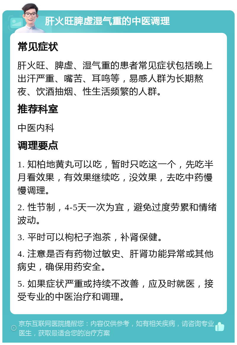 肝火旺脾虚湿气重的中医调理 常见症状 肝火旺、脾虚、湿气重的患者常见症状包括晚上出汗严重、嘴苦、耳鸣等，易感人群为长期熬夜、饮酒抽烟、性生活频繁的人群。 推荐科室 中医内科 调理要点 1. 知柏地黄丸可以吃，暂时只吃这一个，先吃半月看效果，有效果继续吃，没效果，去吃中药慢慢调理。 2. 性节制，4-5天一次为宜，避免过度劳累和情绪波动。 3. 平时可以枸杞子泡茶，补肾保健。 4. 注意是否有药物过敏史、肝肾功能异常或其他病史，确保用药安全。 5. 如果症状严重或持续不改善，应及时就医，接受专业的中医治疗和调理。