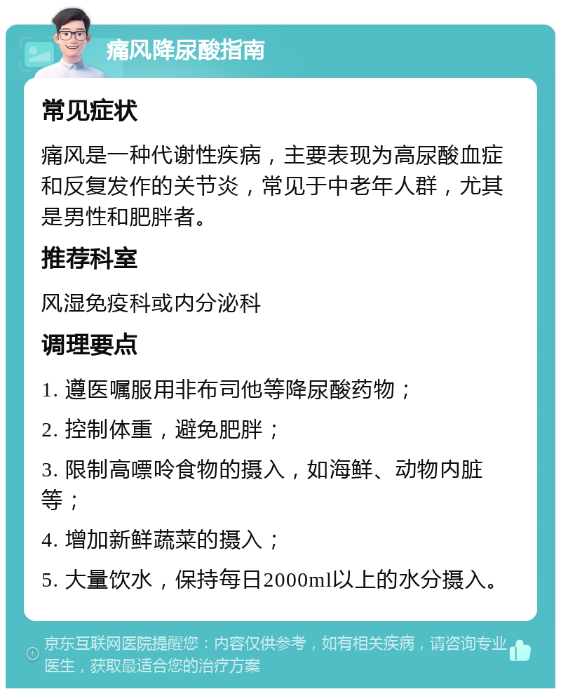 痛风降尿酸指南 常见症状 痛风是一种代谢性疾病，主要表现为高尿酸血症和反复发作的关节炎，常见于中老年人群，尤其是男性和肥胖者。 推荐科室 风湿免疫科或内分泌科 调理要点 1. 遵医嘱服用非布司他等降尿酸药物； 2. 控制体重，避免肥胖； 3. 限制高嘌呤食物的摄入，如海鲜、动物内脏等； 4. 增加新鲜蔬菜的摄入； 5. 大量饮水，保持每日2000ml以上的水分摄入。