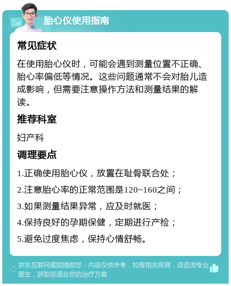 胎心仪使用指南 常见症状 在使用胎心仪时，可能会遇到测量位置不正确、胎心率偏低等情况。这些问题通常不会对胎儿造成影响，但需要注意操作方法和测量结果的解读。 推荐科室 妇产科 调理要点 1.正确使用胎心仪，放置在耻骨联合处； 2.注意胎心率的正常范围是120~160之间； 3.如果测量结果异常，应及时就医； 4.保持良好的孕期保健，定期进行产检； 5.避免过度焦虑，保持心情舒畅。