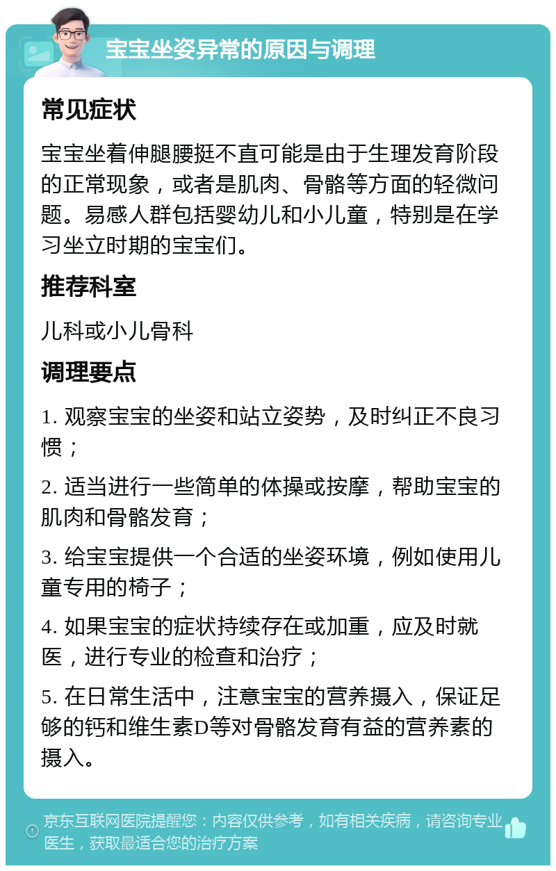 宝宝坐姿异常的原因与调理 常见症状 宝宝坐着伸腿腰挺不直可能是由于生理发育阶段的正常现象，或者是肌肉、骨骼等方面的轻微问题。易感人群包括婴幼儿和小儿童，特别是在学习坐立时期的宝宝们。 推荐科室 儿科或小儿骨科 调理要点 1. 观察宝宝的坐姿和站立姿势，及时纠正不良习惯； 2. 适当进行一些简单的体操或按摩，帮助宝宝的肌肉和骨骼发育； 3. 给宝宝提供一个合适的坐姿环境，例如使用儿童专用的椅子； 4. 如果宝宝的症状持续存在或加重，应及时就医，进行专业的检查和治疗； 5. 在日常生活中，注意宝宝的营养摄入，保证足够的钙和维生素D等对骨骼发育有益的营养素的摄入。