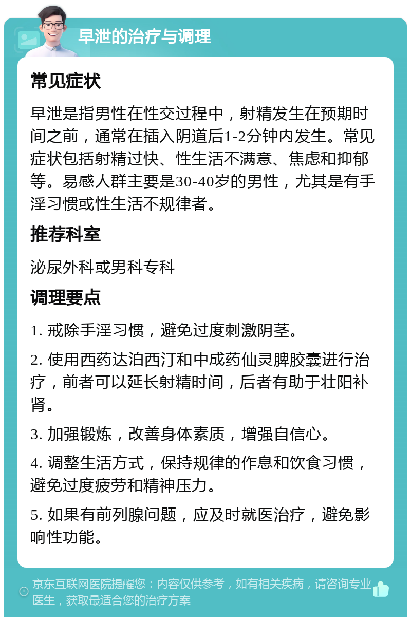 早泄的治疗与调理 常见症状 早泄是指男性在性交过程中，射精发生在预期时间之前，通常在插入阴道后1-2分钟内发生。常见症状包括射精过快、性生活不满意、焦虑和抑郁等。易感人群主要是30-40岁的男性，尤其是有手淫习惯或性生活不规律者。 推荐科室 泌尿外科或男科专科 调理要点 1. 戒除手淫习惯，避免过度刺激阴茎。 2. 使用西药达泊西汀和中成药仙灵脾胶囊进行治疗，前者可以延长射精时间，后者有助于壮阳补肾。 3. 加强锻炼，改善身体素质，增强自信心。 4. 调整生活方式，保持规律的作息和饮食习惯，避免过度疲劳和精神压力。 5. 如果有前列腺问题，应及时就医治疗，避免影响性功能。