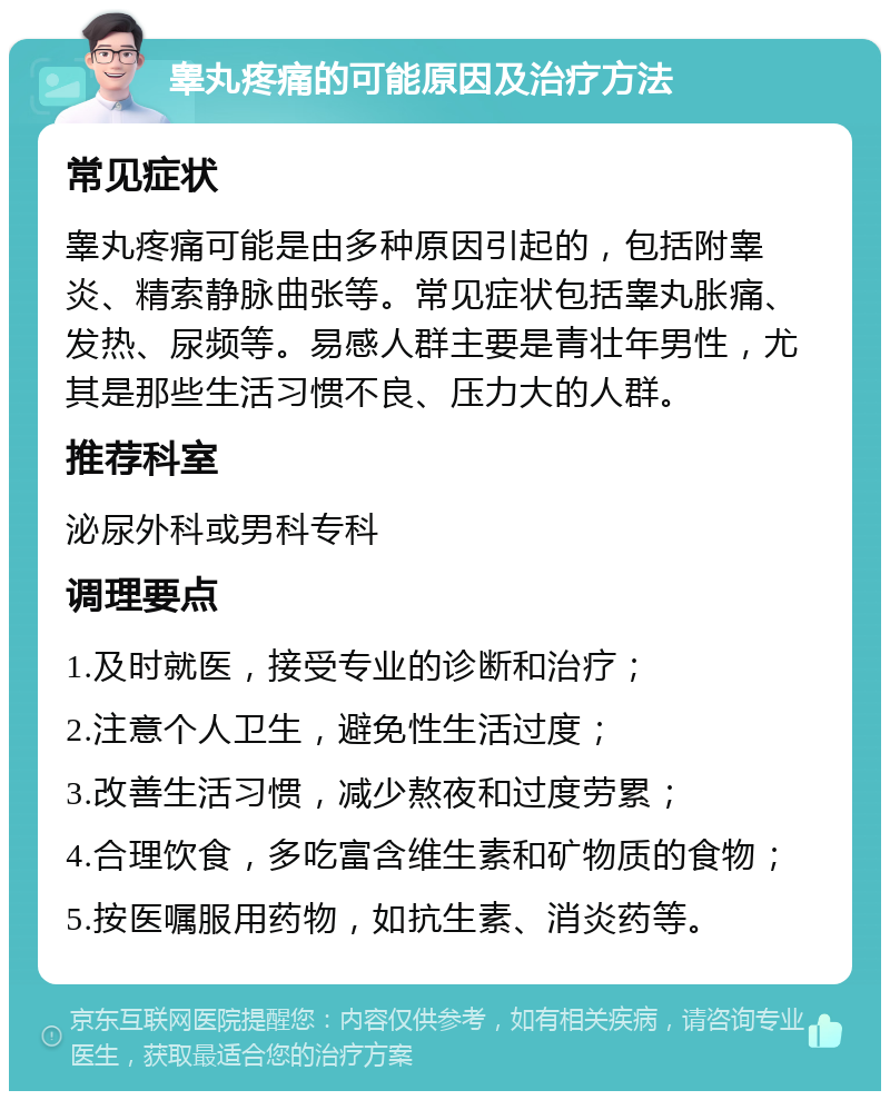 睾丸疼痛的可能原因及治疗方法 常见症状 睾丸疼痛可能是由多种原因引起的，包括附睾炎、精索静脉曲张等。常见症状包括睾丸胀痛、发热、尿频等。易感人群主要是青壮年男性，尤其是那些生活习惯不良、压力大的人群。 推荐科室 泌尿外科或男科专科 调理要点 1.及时就医，接受专业的诊断和治疗； 2.注意个人卫生，避免性生活过度； 3.改善生活习惯，减少熬夜和过度劳累； 4.合理饮食，多吃富含维生素和矿物质的食物； 5.按医嘱服用药物，如抗生素、消炎药等。