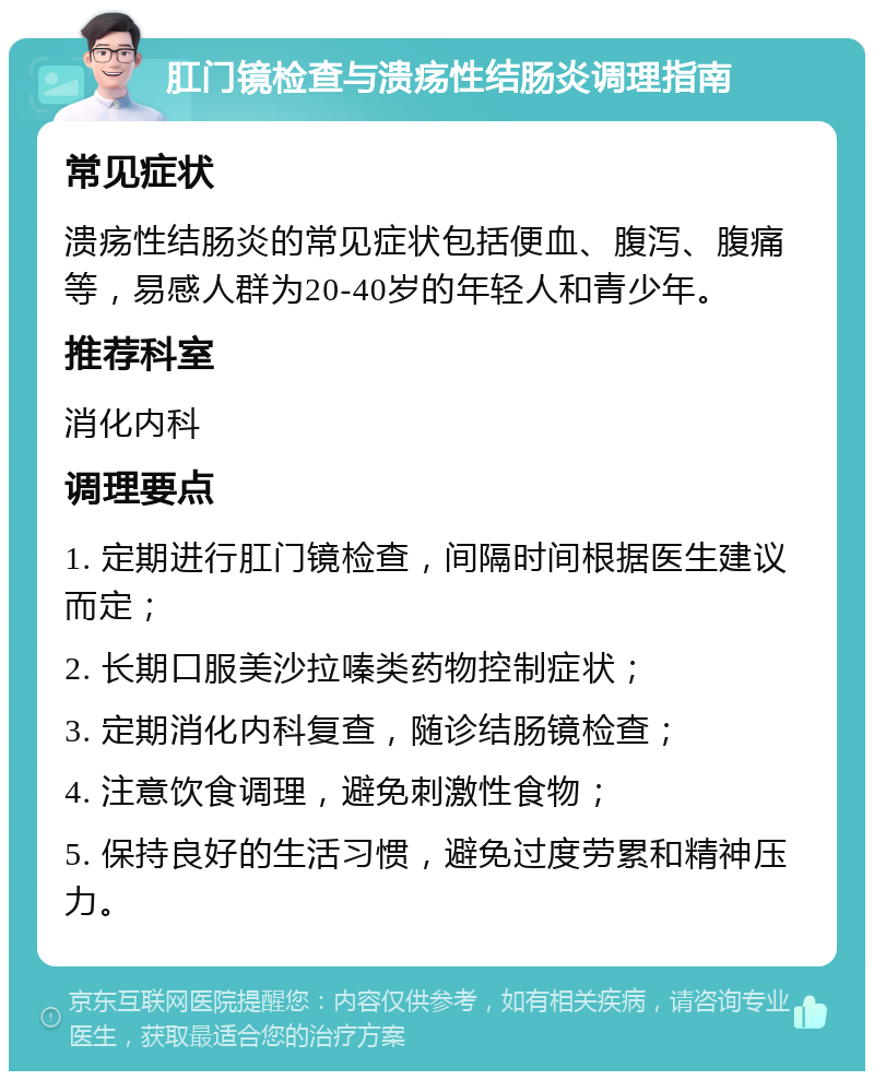 肛门镜检查与溃疡性结肠炎调理指南 常见症状 溃疡性结肠炎的常见症状包括便血、腹泻、腹痛等，易感人群为20-40岁的年轻人和青少年。 推荐科室 消化内科 调理要点 1. 定期进行肛门镜检查，间隔时间根据医生建议而定； 2. 长期口服美沙拉嗪类药物控制症状； 3. 定期消化内科复查，随诊结肠镜检查； 4. 注意饮食调理，避免刺激性食物； 5. 保持良好的生活习惯，避免过度劳累和精神压力。