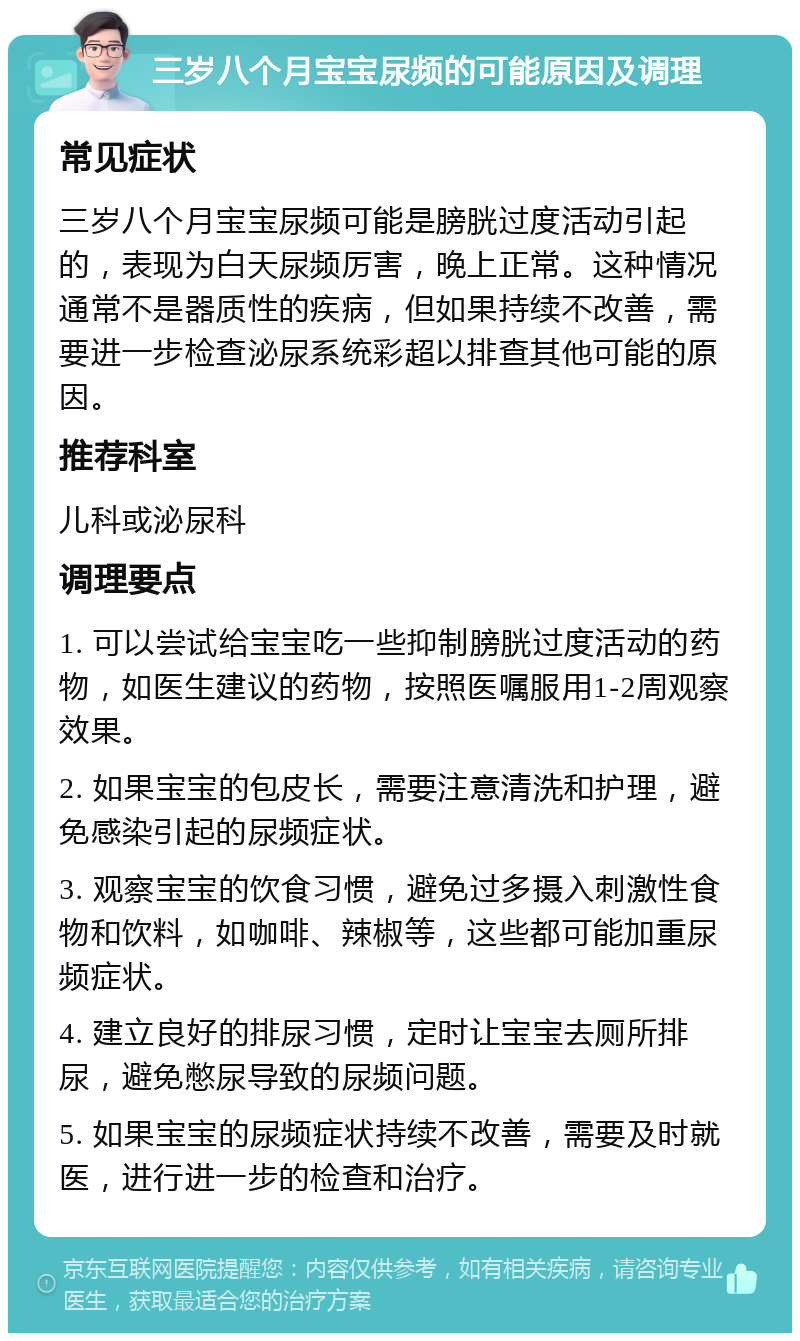 三岁八个月宝宝尿频的可能原因及调理 常见症状 三岁八个月宝宝尿频可能是膀胱过度活动引起的，表现为白天尿频厉害，晚上正常。这种情况通常不是器质性的疾病，但如果持续不改善，需要进一步检查泌尿系统彩超以排查其他可能的原因。 推荐科室 儿科或泌尿科 调理要点 1. 可以尝试给宝宝吃一些抑制膀胱过度活动的药物，如医生建议的药物，按照医嘱服用1-2周观察效果。 2. 如果宝宝的包皮长，需要注意清洗和护理，避免感染引起的尿频症状。 3. 观察宝宝的饮食习惯，避免过多摄入刺激性食物和饮料，如咖啡、辣椒等，这些都可能加重尿频症状。 4. 建立良好的排尿习惯，定时让宝宝去厕所排尿，避免憋尿导致的尿频问题。 5. 如果宝宝的尿频症状持续不改善，需要及时就医，进行进一步的检查和治疗。