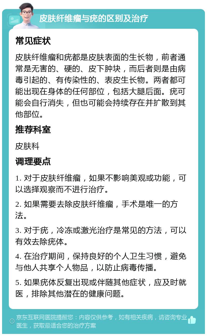 皮肤纤维瘤与疣的区别及治疗 常见症状 皮肤纤维瘤和疣都是皮肤表面的生长物，前者通常是无害的、硬的、皮下肿块，而后者则是由病毒引起的、有传染性的、表皮生长物。两者都可能出现在身体的任何部位，包括大腿后面。疣可能会自行消失，但也可能会持续存在并扩散到其他部位。 推荐科室 皮肤科 调理要点 1. 对于皮肤纤维瘤，如果不影响美观或功能，可以选择观察而不进行治疗。 2. 如果需要去除皮肤纤维瘤，手术是唯一的方法。 3. 对于疣，冷冻或激光治疗是常见的方法，可以有效去除疣体。 4. 在治疗期间，保持良好的个人卫生习惯，避免与他人共享个人物品，以防止病毒传播。 5. 如果疣体反复出现或伴随其他症状，应及时就医，排除其他潜在的健康问题。