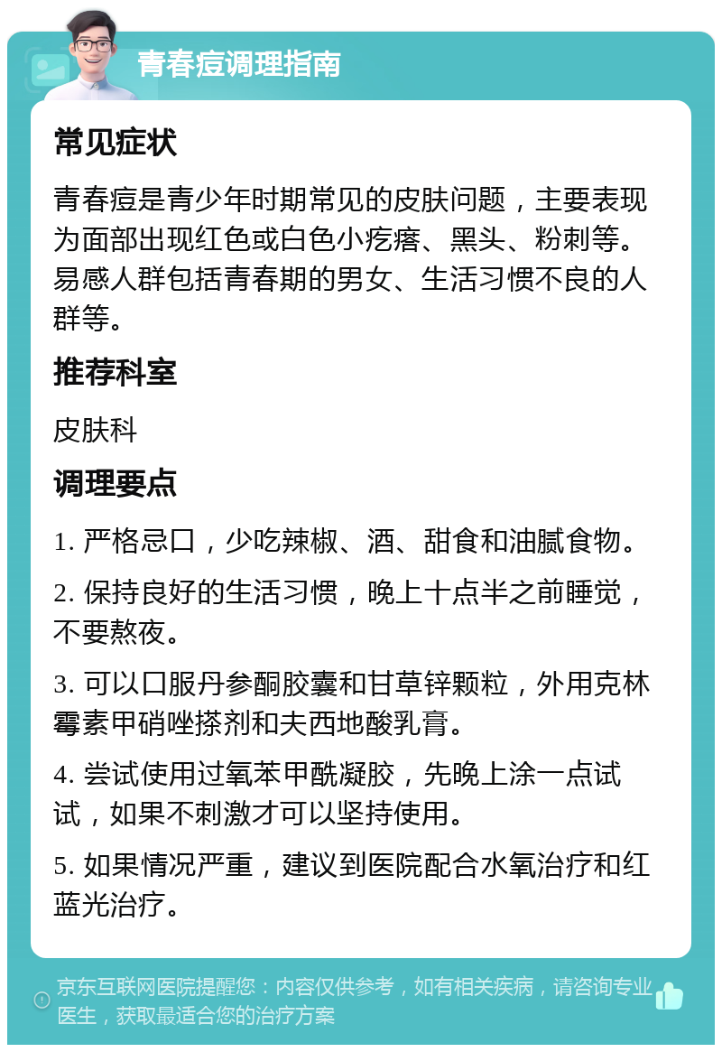 青春痘调理指南 常见症状 青春痘是青少年时期常见的皮肤问题，主要表现为面部出现红色或白色小疙瘩、黑头、粉刺等。易感人群包括青春期的男女、生活习惯不良的人群等。 推荐科室 皮肤科 调理要点 1. 严格忌口，少吃辣椒、酒、甜食和油腻食物。 2. 保持良好的生活习惯，晚上十点半之前睡觉，不要熬夜。 3. 可以口服丹参酮胶囊和甘草锌颗粒，外用克林霉素甲硝唑搽剂和夫西地酸乳膏。 4. 尝试使用过氧苯甲酰凝胶，先晚上涂一点试试，如果不刺激才可以坚持使用。 5. 如果情况严重，建议到医院配合水氧治疗和红蓝光治疗。