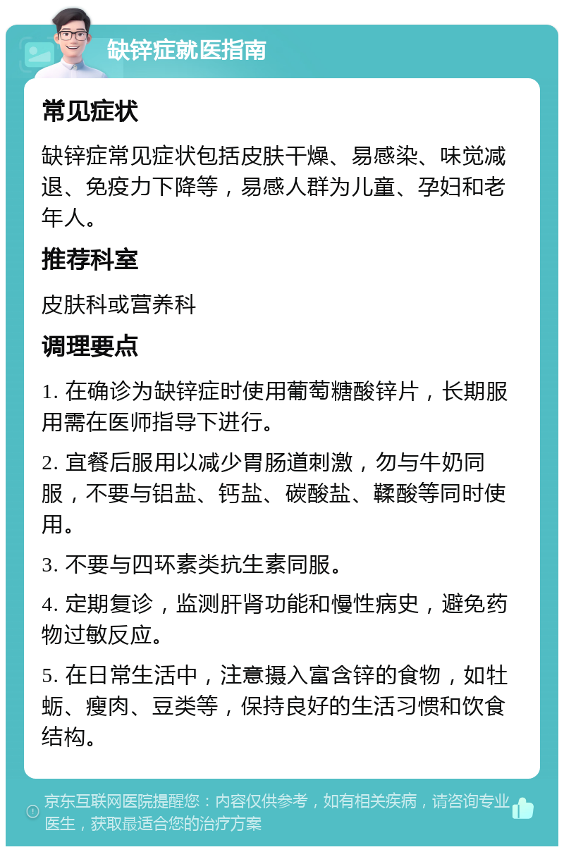 缺锌症就医指南 常见症状 缺锌症常见症状包括皮肤干燥、易感染、味觉减退、免疫力下降等，易感人群为儿童、孕妇和老年人。 推荐科室 皮肤科或营养科 调理要点 1. 在确诊为缺锌症时使用葡萄糖酸锌片，长期服用需在医师指导下进行。 2. 宜餐后服用以减少胃肠道刺激，勿与牛奶同服，不要与铝盐、钙盐、碳酸盐、鞣酸等同时使用。 3. 不要与四环素类抗生素同服。 4. 定期复诊，监测肝肾功能和慢性病史，避免药物过敏反应。 5. 在日常生活中，注意摄入富含锌的食物，如牡蛎、瘦肉、豆类等，保持良好的生活习惯和饮食结构。