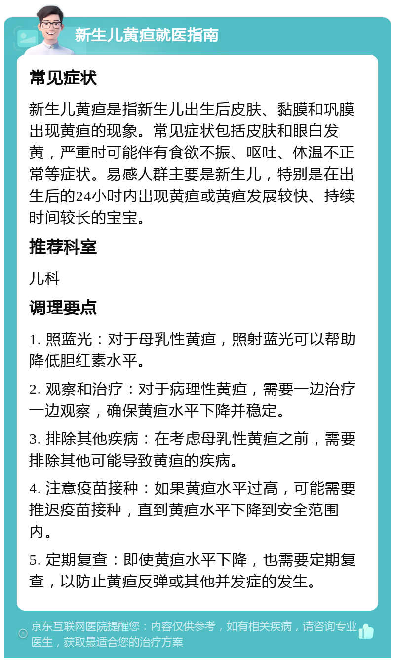 新生儿黄疸就医指南 常见症状 新生儿黄疸是指新生儿出生后皮肤、黏膜和巩膜出现黄疸的现象。常见症状包括皮肤和眼白发黄，严重时可能伴有食欲不振、呕吐、体温不正常等症状。易感人群主要是新生儿，特别是在出生后的24小时内出现黄疸或黄疸发展较快、持续时间较长的宝宝。 推荐科室 儿科 调理要点 1. 照蓝光：对于母乳性黄疸，照射蓝光可以帮助降低胆红素水平。 2. 观察和治疗：对于病理性黄疸，需要一边治疗一边观察，确保黄疸水平下降并稳定。 3. 排除其他疾病：在考虑母乳性黄疸之前，需要排除其他可能导致黄疸的疾病。 4. 注意疫苗接种：如果黄疸水平过高，可能需要推迟疫苗接种，直到黄疸水平下降到安全范围内。 5. 定期复查：即使黄疸水平下降，也需要定期复查，以防止黄疸反弹或其他并发症的发生。