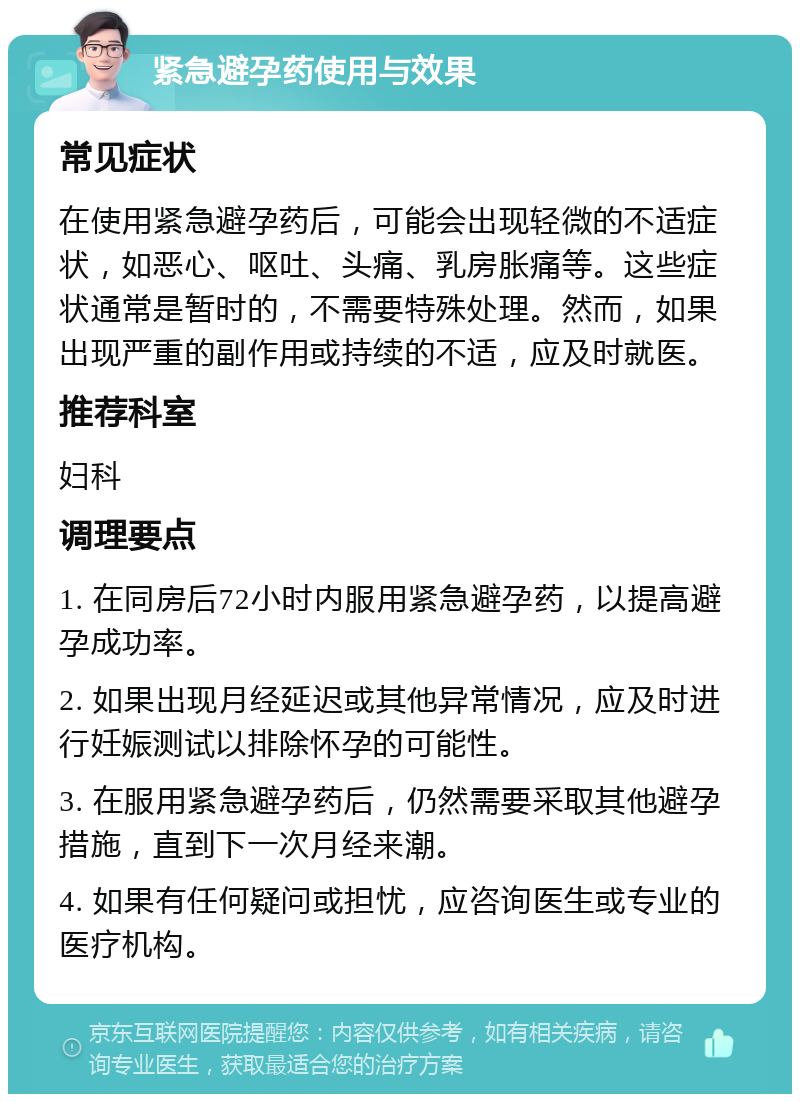 紧急避孕药使用与效果 常见症状 在使用紧急避孕药后，可能会出现轻微的不适症状，如恶心、呕吐、头痛、乳房胀痛等。这些症状通常是暂时的，不需要特殊处理。然而，如果出现严重的副作用或持续的不适，应及时就医。 推荐科室 妇科 调理要点 1. 在同房后72小时内服用紧急避孕药，以提高避孕成功率。 2. 如果出现月经延迟或其他异常情况，应及时进行妊娠测试以排除怀孕的可能性。 3. 在服用紧急避孕药后，仍然需要采取其他避孕措施，直到下一次月经来潮。 4. 如果有任何疑问或担忧，应咨询医生或专业的医疗机构。