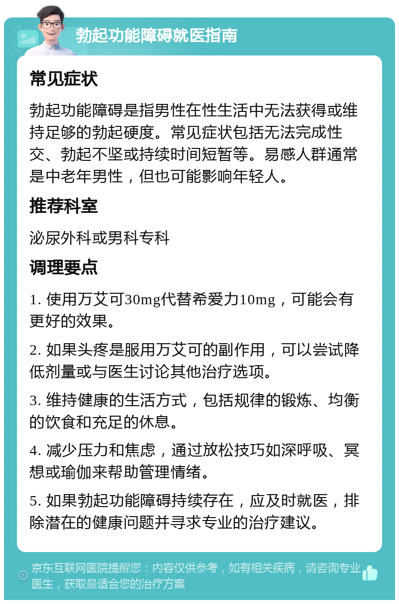 勃起功能障碍就医指南 常见症状 勃起功能障碍是指男性在性生活中无法获得或维持足够的勃起硬度。常见症状包括无法完成性交、勃起不坚或持续时间短暂等。易感人群通常是中老年男性，但也可能影响年轻人。 推荐科室 泌尿外科或男科专科 调理要点 1. 使用万艾可30mg代替希爱力10mg，可能会有更好的效果。 2. 如果头疼是服用万艾可的副作用，可以尝试降低剂量或与医生讨论其他治疗选项。 3. 维持健康的生活方式，包括规律的锻炼、均衡的饮食和充足的休息。 4. 减少压力和焦虑，通过放松技巧如深呼吸、冥想或瑜伽来帮助管理情绪。 5. 如果勃起功能障碍持续存在，应及时就医，排除潜在的健康问题并寻求专业的治疗建议。