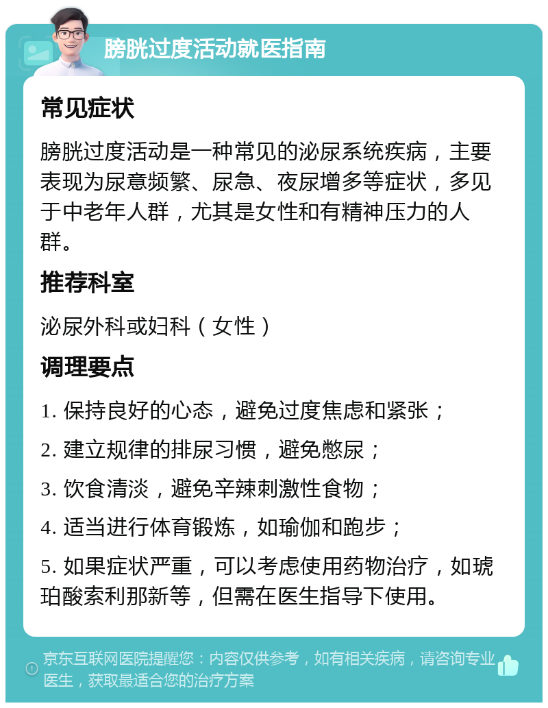 膀胱过度活动就医指南 常见症状 膀胱过度活动是一种常见的泌尿系统疾病，主要表现为尿意频繁、尿急、夜尿增多等症状，多见于中老年人群，尤其是女性和有精神压力的人群。 推荐科室 泌尿外科或妇科（女性） 调理要点 1. 保持良好的心态，避免过度焦虑和紧张； 2. 建立规律的排尿习惯，避免憋尿； 3. 饮食清淡，避免辛辣刺激性食物； 4. 适当进行体育锻炼，如瑜伽和跑步； 5. 如果症状严重，可以考虑使用药物治疗，如琥珀酸索利那新等，但需在医生指导下使用。