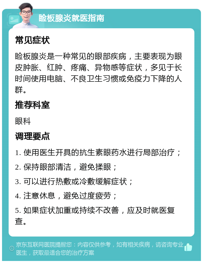 睑板腺炎就医指南 常见症状 睑板腺炎是一种常见的眼部疾病，主要表现为眼皮肿胀、红肿、疼痛、异物感等症状，多见于长时间使用电脑、不良卫生习惯或免疫力下降的人群。 推荐科室 眼科 调理要点 1. 使用医生开具的抗生素眼药水进行局部治疗； 2. 保持眼部清洁，避免揉眼； 3. 可以进行热敷或冷敷缓解症状； 4. 注意休息，避免过度疲劳； 5. 如果症状加重或持续不改善，应及时就医复查。