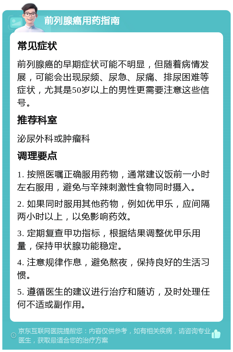 前列腺癌用药指南 常见症状 前列腺癌的早期症状可能不明显，但随着病情发展，可能会出现尿频、尿急、尿痛、排尿困难等症状，尤其是50岁以上的男性更需要注意这些信号。 推荐科室 泌尿外科或肿瘤科 调理要点 1. 按照医嘱正确服用药物，通常建议饭前一小时左右服用，避免与辛辣刺激性食物同时摄入。 2. 如果同时服用其他药物，例如优甲乐，应间隔两小时以上，以免影响药效。 3. 定期复查甲功指标，根据结果调整优甲乐用量，保持甲状腺功能稳定。 4. 注意规律作息，避免熬夜，保持良好的生活习惯。 5. 遵循医生的建议进行治疗和随访，及时处理任何不适或副作用。