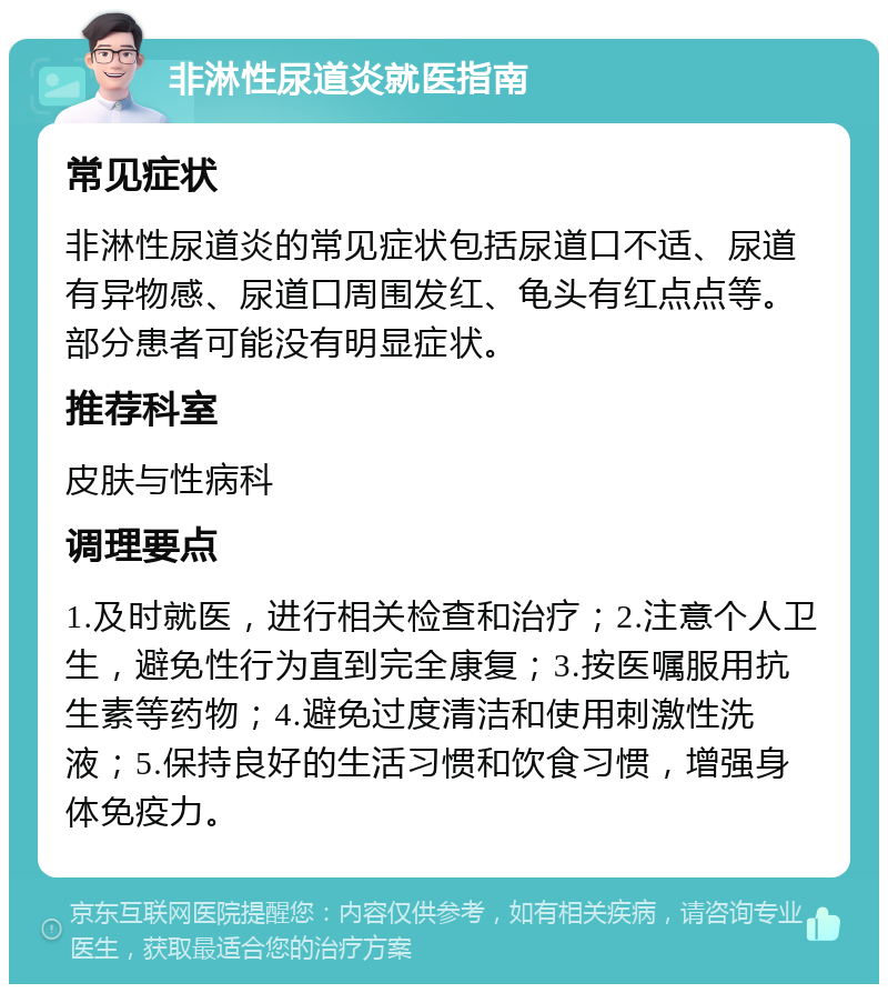 非淋性尿道炎就医指南 常见症状 非淋性尿道炎的常见症状包括尿道口不适、尿道有异物感、尿道口周围发红、龟头有红点点等。部分患者可能没有明显症状。 推荐科室 皮肤与性病科 调理要点 1.及时就医，进行相关检查和治疗；2.注意个人卫生，避免性行为直到完全康复；3.按医嘱服用抗生素等药物；4.避免过度清洁和使用刺激性洗液；5.保持良好的生活习惯和饮食习惯，增强身体免疫力。