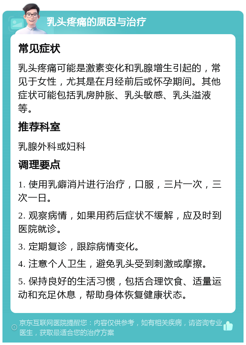 乳头疼痛的原因与治疗 常见症状 乳头疼痛可能是激素变化和乳腺增生引起的，常见于女性，尤其是在月经前后或怀孕期间。其他症状可能包括乳房肿胀、乳头敏感、乳头溢液等。 推荐科室 乳腺外科或妇科 调理要点 1. 使用乳癖消片进行治疗，口服，三片一次，三次一日。 2. 观察病情，如果用药后症状不缓解，应及时到医院就诊。 3. 定期复诊，跟踪病情变化。 4. 注意个人卫生，避免乳头受到刺激或摩擦。 5. 保持良好的生活习惯，包括合理饮食、适量运动和充足休息，帮助身体恢复健康状态。