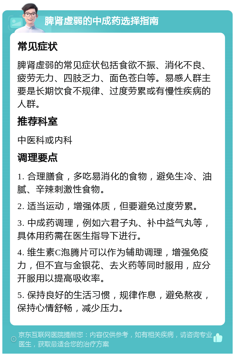 脾肾虚弱的中成药选择指南 常见症状 脾肾虚弱的常见症状包括食欲不振、消化不良、疲劳无力、四肢乏力、面色苍白等。易感人群主要是长期饮食不规律、过度劳累或有慢性疾病的人群。 推荐科室 中医科或内科 调理要点 1. 合理膳食，多吃易消化的食物，避免生冷、油腻、辛辣刺激性食物。 2. 适当运动，增强体质，但要避免过度劳累。 3. 中成药调理，例如六君子丸、补中益气丸等，具体用药需在医生指导下进行。 4. 维生素C泡腾片可以作为辅助调理，增强免疫力，但不宜与金银花、去火药等同时服用，应分开服用以提高吸收率。 5. 保持良好的生活习惯，规律作息，避免熬夜，保持心情舒畅，减少压力。