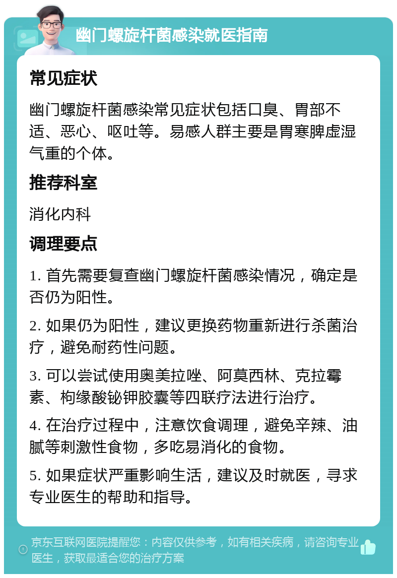 幽门螺旋杆菌感染就医指南 常见症状 幽门螺旋杆菌感染常见症状包括口臭、胃部不适、恶心、呕吐等。易感人群主要是胃寒脾虚湿气重的个体。 推荐科室 消化内科 调理要点 1. 首先需要复查幽门螺旋杆菌感染情况，确定是否仍为阳性。 2. 如果仍为阳性，建议更换药物重新进行杀菌治疗，避免耐药性问题。 3. 可以尝试使用奥美拉唑、阿莫西林、克拉霉素、枸缘酸铋钾胶囊等四联疗法进行治疗。 4. 在治疗过程中，注意饮食调理，避免辛辣、油腻等刺激性食物，多吃易消化的食物。 5. 如果症状严重影响生活，建议及时就医，寻求专业医生的帮助和指导。