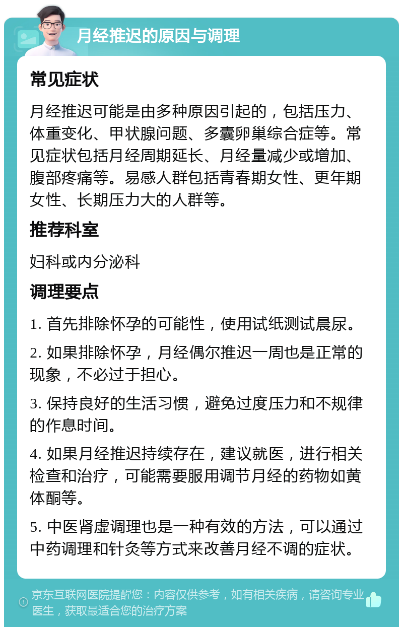 月经推迟的原因与调理 常见症状 月经推迟可能是由多种原因引起的，包括压力、体重变化、甲状腺问题、多囊卵巢综合症等。常见症状包括月经周期延长、月经量减少或增加、腹部疼痛等。易感人群包括青春期女性、更年期女性、长期压力大的人群等。 推荐科室 妇科或内分泌科 调理要点 1. 首先排除怀孕的可能性，使用试纸测试晨尿。 2. 如果排除怀孕，月经偶尔推迟一周也是正常的现象，不必过于担心。 3. 保持良好的生活习惯，避免过度压力和不规律的作息时间。 4. 如果月经推迟持续存在，建议就医，进行相关检查和治疗，可能需要服用调节月经的药物如黄体酮等。 5. 中医肾虚调理也是一种有效的方法，可以通过中药调理和针灸等方式来改善月经不调的症状。