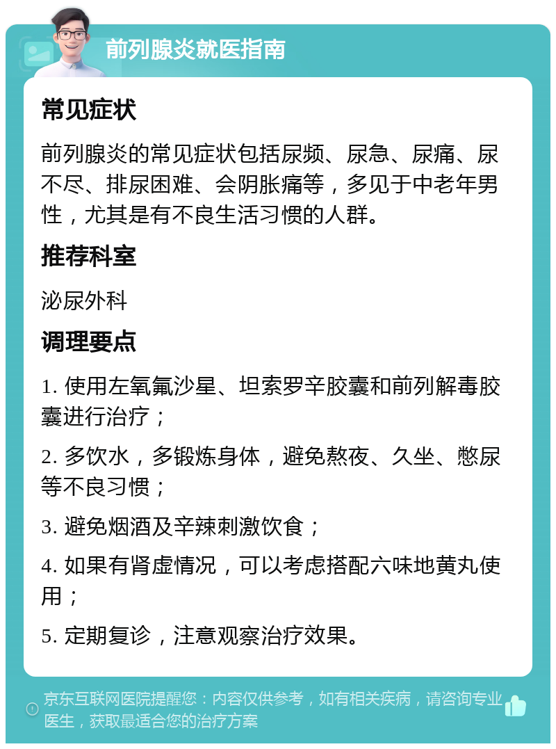 前列腺炎就医指南 常见症状 前列腺炎的常见症状包括尿频、尿急、尿痛、尿不尽、排尿困难、会阴胀痛等，多见于中老年男性，尤其是有不良生活习惯的人群。 推荐科室 泌尿外科 调理要点 1. 使用左氧氟沙星、坦索罗辛胶囊和前列解毒胶囊进行治疗； 2. 多饮水，多锻炼身体，避免熬夜、久坐、憋尿等不良习惯； 3. 避免烟酒及辛辣刺激饮食； 4. 如果有肾虚情况，可以考虑搭配六味地黄丸使用； 5. 定期复诊，注意观察治疗效果。