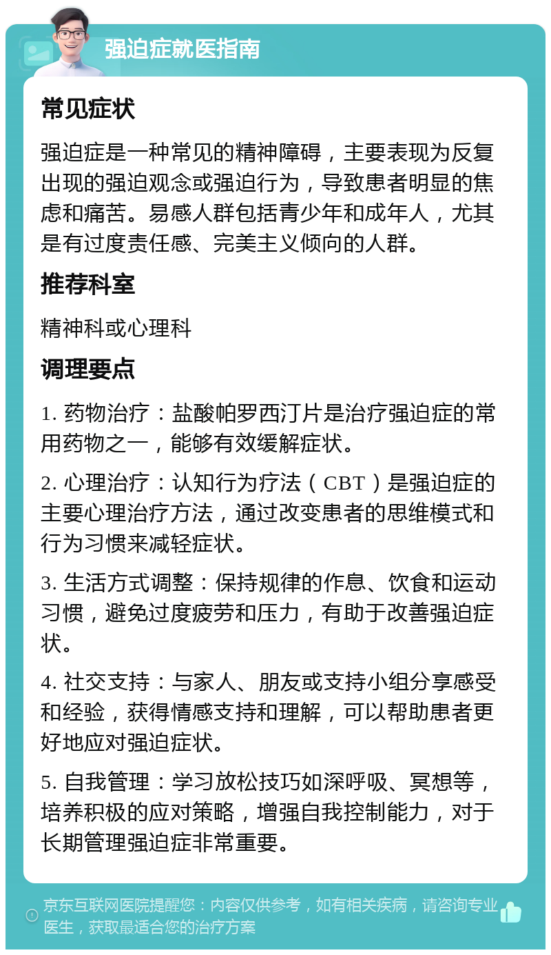 强迫症就医指南 常见症状 强迫症是一种常见的精神障碍，主要表现为反复出现的强迫观念或强迫行为，导致患者明显的焦虑和痛苦。易感人群包括青少年和成年人，尤其是有过度责任感、完美主义倾向的人群。 推荐科室 精神科或心理科 调理要点 1. 药物治疗：盐酸帕罗西汀片是治疗强迫症的常用药物之一，能够有效缓解症状。 2. 心理治疗：认知行为疗法（CBT）是强迫症的主要心理治疗方法，通过改变患者的思维模式和行为习惯来减轻症状。 3. 生活方式调整：保持规律的作息、饮食和运动习惯，避免过度疲劳和压力，有助于改善强迫症状。 4. 社交支持：与家人、朋友或支持小组分享感受和经验，获得情感支持和理解，可以帮助患者更好地应对强迫症状。 5. 自我管理：学习放松技巧如深呼吸、冥想等，培养积极的应对策略，增强自我控制能力，对于长期管理强迫症非常重要。