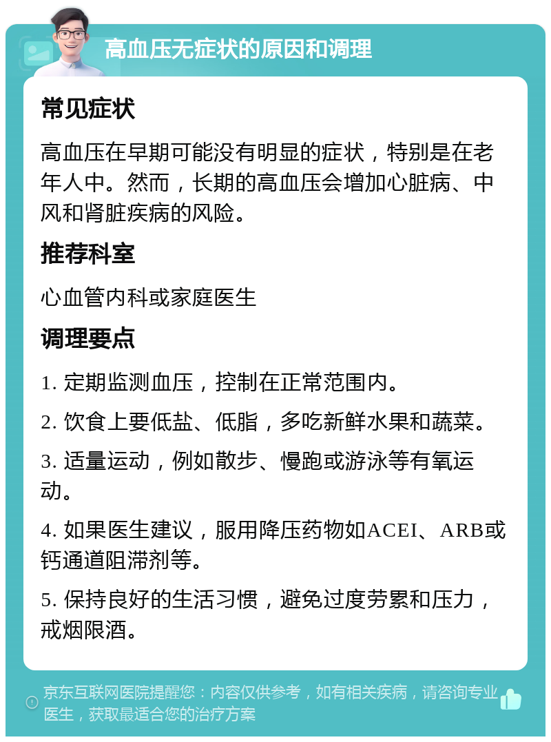 高血压无症状的原因和调理 常见症状 高血压在早期可能没有明显的症状，特别是在老年人中。然而，长期的高血压会增加心脏病、中风和肾脏疾病的风险。 推荐科室 心血管内科或家庭医生 调理要点 1. 定期监测血压，控制在正常范围内。 2. 饮食上要低盐、低脂，多吃新鲜水果和蔬菜。 3. 适量运动，例如散步、慢跑或游泳等有氧运动。 4. 如果医生建议，服用降压药物如ACEI、ARB或钙通道阻滞剂等。 5. 保持良好的生活习惯，避免过度劳累和压力，戒烟限酒。