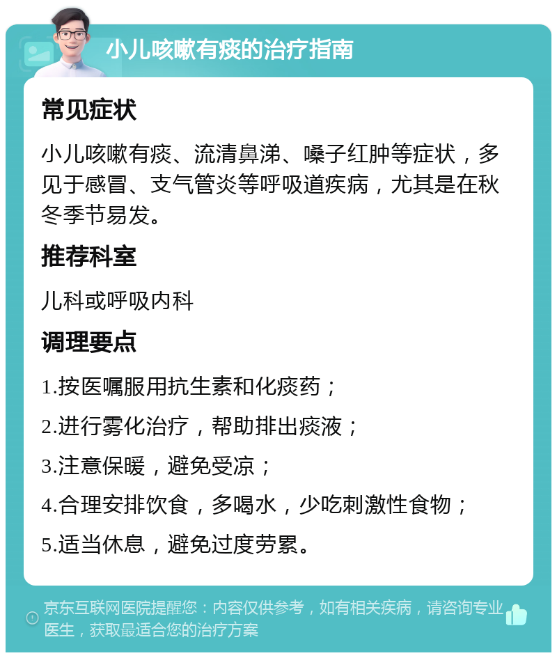 小儿咳嗽有痰的治疗指南 常见症状 小儿咳嗽有痰、流清鼻涕、嗓子红肿等症状，多见于感冒、支气管炎等呼吸道疾病，尤其是在秋冬季节易发。 推荐科室 儿科或呼吸内科 调理要点 1.按医嘱服用抗生素和化痰药； 2.进行雾化治疗，帮助排出痰液； 3.注意保暖，避免受凉； 4.合理安排饮食，多喝水，少吃刺激性食物； 5.适当休息，避免过度劳累。