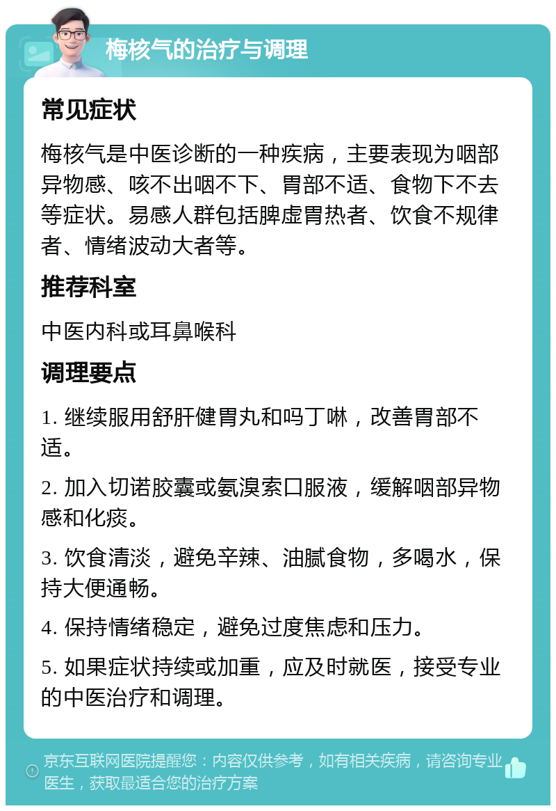 梅核气的治疗与调理 常见症状 梅核气是中医诊断的一种疾病，主要表现为咽部异物感、咳不出咽不下、胃部不适、食物下不去等症状。易感人群包括脾虚胃热者、饮食不规律者、情绪波动大者等。 推荐科室 中医内科或耳鼻喉科 调理要点 1. 继续服用舒肝健胃丸和吗丁啉，改善胃部不适。 2. 加入切诺胶囊或氨溴索口服液，缓解咽部异物感和化痰。 3. 饮食清淡，避免辛辣、油腻食物，多喝水，保持大便通畅。 4. 保持情绪稳定，避免过度焦虑和压力。 5. 如果症状持续或加重，应及时就医，接受专业的中医治疗和调理。