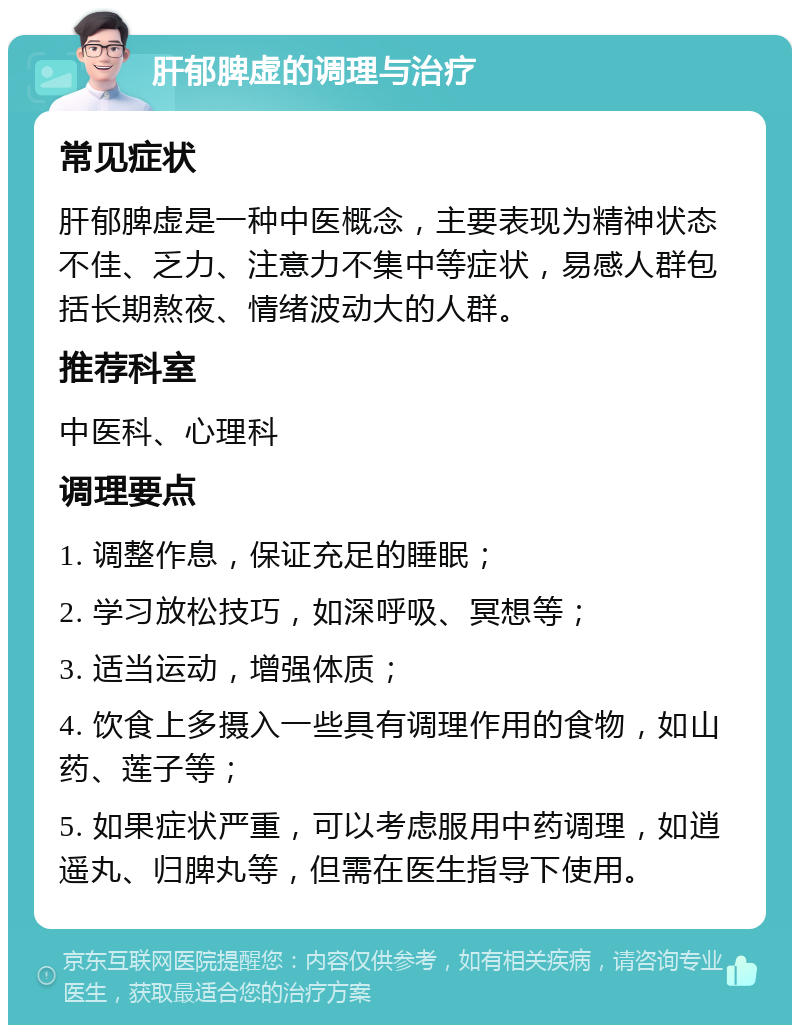 肝郁脾虚的调理与治疗 常见症状 肝郁脾虚是一种中医概念，主要表现为精神状态不佳、乏力、注意力不集中等症状，易感人群包括长期熬夜、情绪波动大的人群。 推荐科室 中医科、心理科 调理要点 1. 调整作息，保证充足的睡眠； 2. 学习放松技巧，如深呼吸、冥想等； 3. 适当运动，增强体质； 4. 饮食上多摄入一些具有调理作用的食物，如山药、莲子等； 5. 如果症状严重，可以考虑服用中药调理，如逍遥丸、归脾丸等，但需在医生指导下使用。