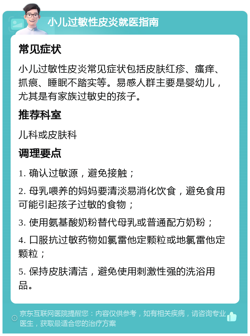 小儿过敏性皮炎就医指南 常见症状 小儿过敏性皮炎常见症状包括皮肤红疹、瘙痒、抓痕、睡眠不踏实等。易感人群主要是婴幼儿，尤其是有家族过敏史的孩子。 推荐科室 儿科或皮肤科 调理要点 1. 确认过敏源，避免接触； 2. 母乳喂养的妈妈要清淡易消化饮食，避免食用可能引起孩子过敏的食物； 3. 使用氨基酸奶粉替代母乳或普通配方奶粉； 4. 口服抗过敏药物如氯雷他定颗粒或地氯雷他定颗粒； 5. 保持皮肤清洁，避免使用刺激性强的洗浴用品。