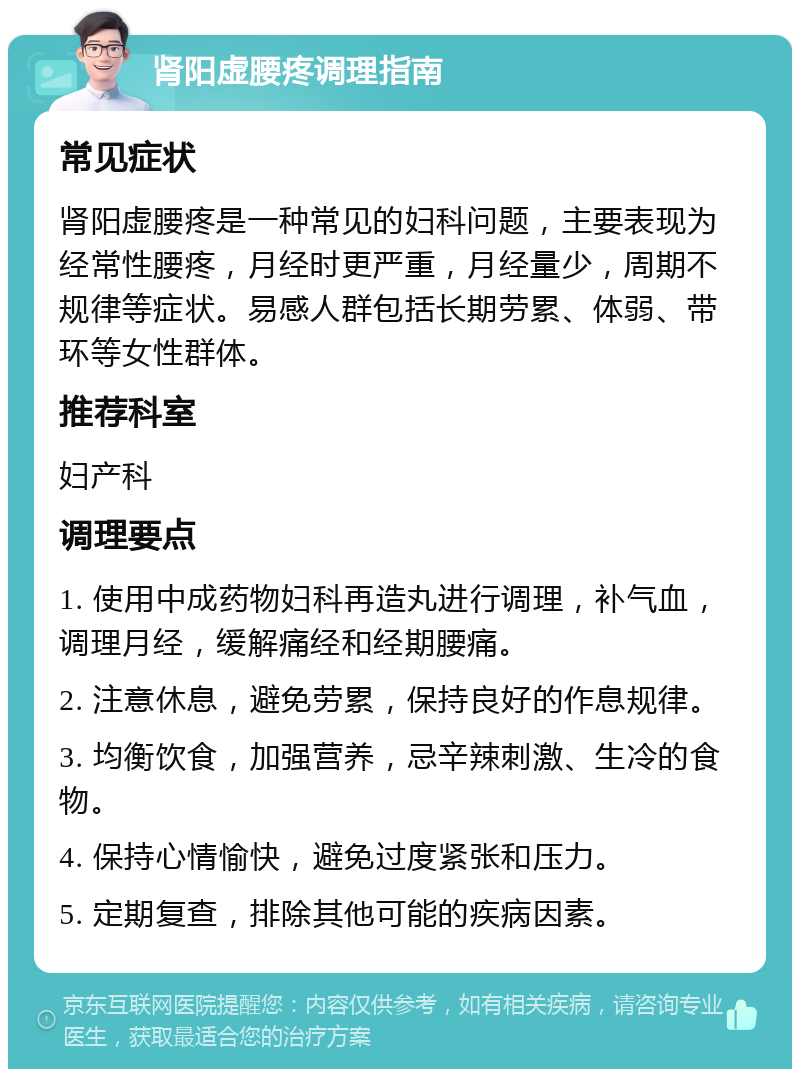 肾阳虚腰疼调理指南 常见症状 肾阳虚腰疼是一种常见的妇科问题，主要表现为经常性腰疼，月经时更严重，月经量少，周期不规律等症状。易感人群包括长期劳累、体弱、带环等女性群体。 推荐科室 妇产科 调理要点 1. 使用中成药物妇科再造丸进行调理，补气血，调理月经，缓解痛经和经期腰痛。 2. 注意休息，避免劳累，保持良好的作息规律。 3. 均衡饮食，加强营养，忌辛辣刺激、生冷的食物。 4. 保持心情愉快，避免过度紧张和压力。 5. 定期复查，排除其他可能的疾病因素。