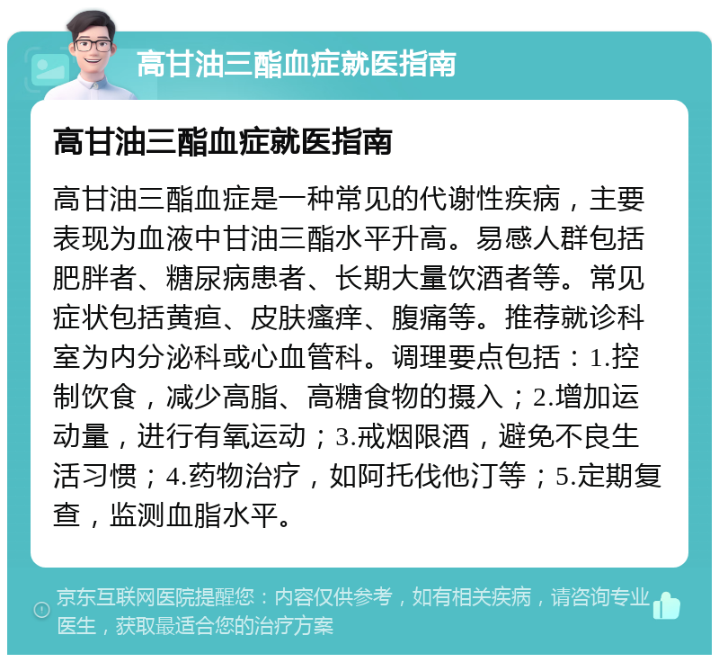 高甘油三酯血症就医指南 高甘油三酯血症就医指南 高甘油三酯血症是一种常见的代谢性疾病，主要表现为血液中甘油三酯水平升高。易感人群包括肥胖者、糖尿病患者、长期大量饮酒者等。常见症状包括黄疸、皮肤瘙痒、腹痛等。推荐就诊科室为内分泌科或心血管科。调理要点包括：1.控制饮食，减少高脂、高糖食物的摄入；2.增加运动量，进行有氧运动；3.戒烟限酒，避免不良生活习惯；4.药物治疗，如阿托伐他汀等；5.定期复查，监测血脂水平。