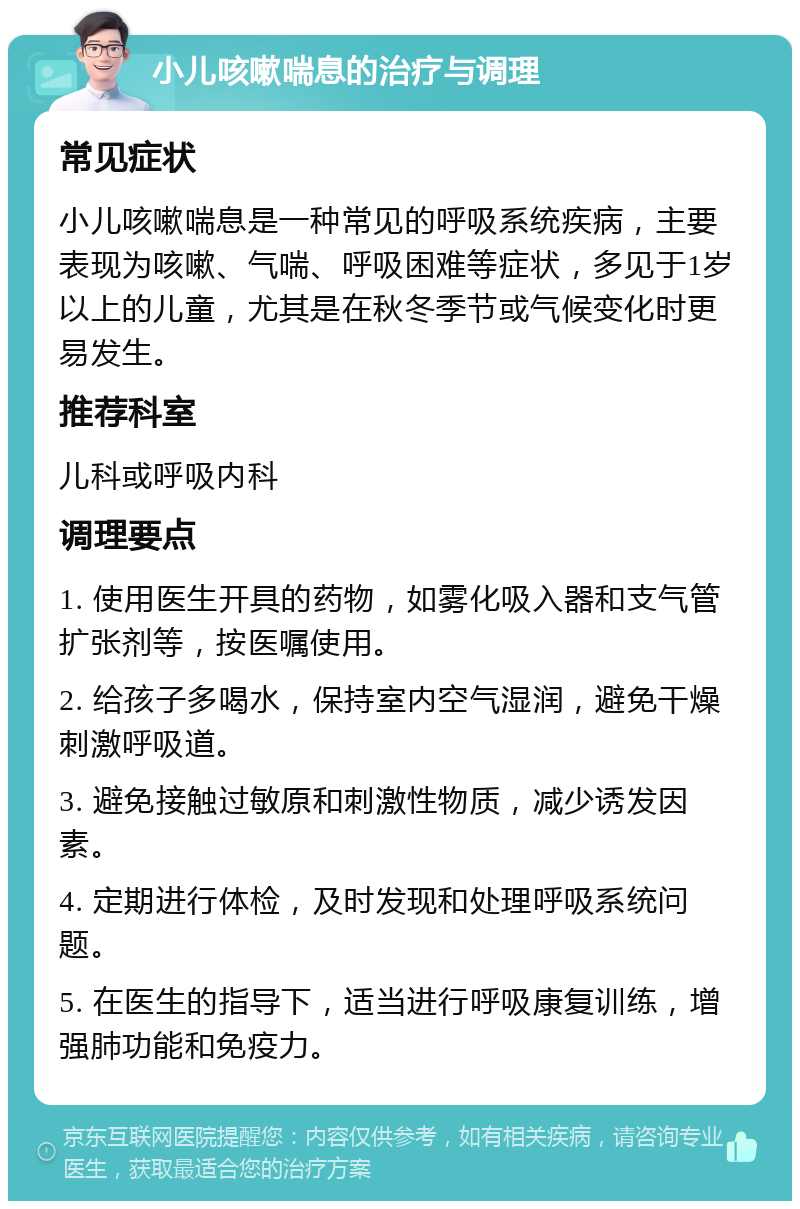 小儿咳嗽喘息的治疗与调理 常见症状 小儿咳嗽喘息是一种常见的呼吸系统疾病，主要表现为咳嗽、气喘、呼吸困难等症状，多见于1岁以上的儿童，尤其是在秋冬季节或气候变化时更易发生。 推荐科室 儿科或呼吸内科 调理要点 1. 使用医生开具的药物，如雾化吸入器和支气管扩张剂等，按医嘱使用。 2. 给孩子多喝水，保持室内空气湿润，避免干燥刺激呼吸道。 3. 避免接触过敏原和刺激性物质，减少诱发因素。 4. 定期进行体检，及时发现和处理呼吸系统问题。 5. 在医生的指导下，适当进行呼吸康复训练，增强肺功能和免疫力。