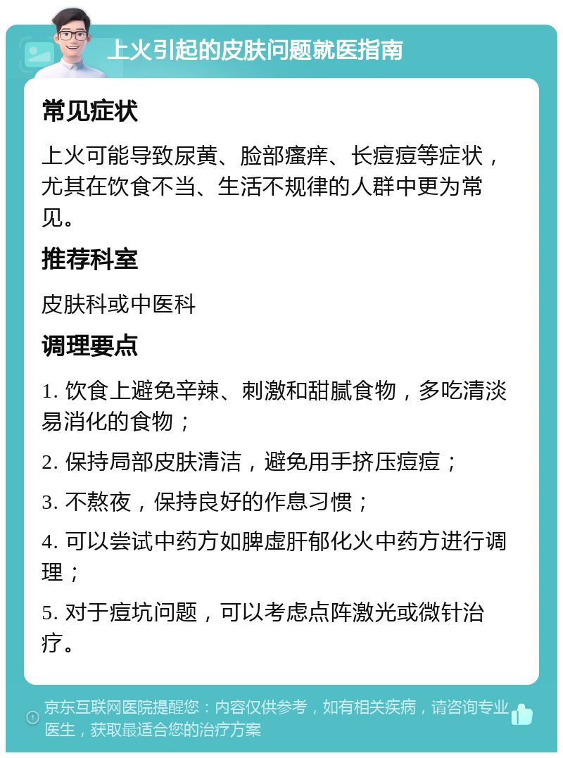 上火引起的皮肤问题就医指南 常见症状 上火可能导致尿黄、脸部瘙痒、长痘痘等症状，尤其在饮食不当、生活不规律的人群中更为常见。 推荐科室 皮肤科或中医科 调理要点 1. 饮食上避免辛辣、刺激和甜腻食物，多吃清淡易消化的食物； 2. 保持局部皮肤清洁，避免用手挤压痘痘； 3. 不熬夜，保持良好的作息习惯； 4. 可以尝试中药方如脾虚肝郁化火中药方进行调理； 5. 对于痘坑问题，可以考虑点阵激光或微针治疗。