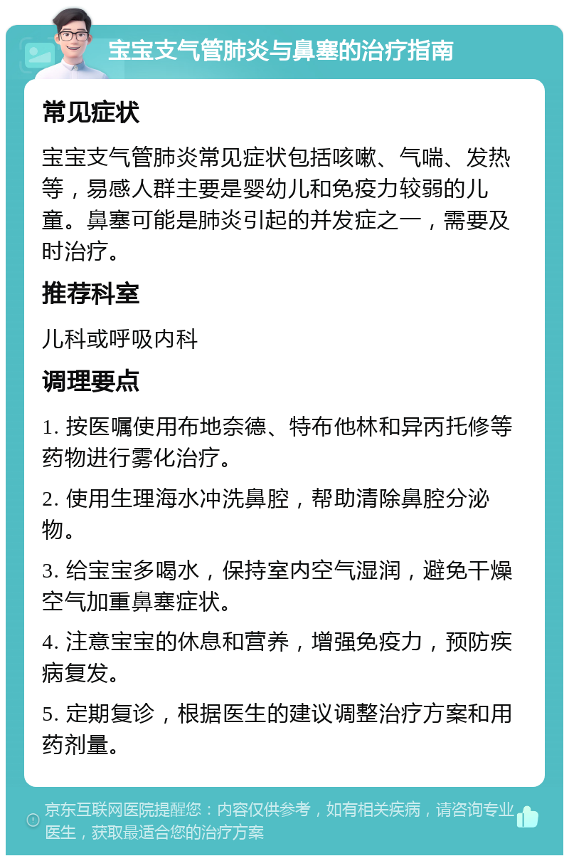 宝宝支气管肺炎与鼻塞的治疗指南 常见症状 宝宝支气管肺炎常见症状包括咳嗽、气喘、发热等，易感人群主要是婴幼儿和免疫力较弱的儿童。鼻塞可能是肺炎引起的并发症之一，需要及时治疗。 推荐科室 儿科或呼吸内科 调理要点 1. 按医嘱使用布地奈德、特布他林和异丙托修等药物进行雾化治疗。 2. 使用生理海水冲洗鼻腔，帮助清除鼻腔分泌物。 3. 给宝宝多喝水，保持室内空气湿润，避免干燥空气加重鼻塞症状。 4. 注意宝宝的休息和营养，增强免疫力，预防疾病复发。 5. 定期复诊，根据医生的建议调整治疗方案和用药剂量。